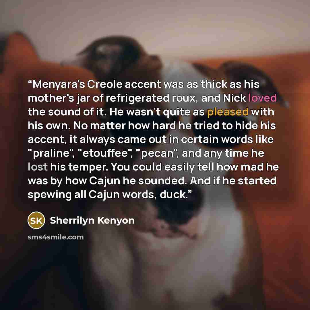 “Menyara's Creole accent was as thick as his mother's jar of refrigerated roux, and Nick loved the sound of it. He wasn't quite as pleased with his own. No matter how hard he tried to hide his accent, it always came out in certain words like "praline", "etouffee", "pecan", and any time he lost his…” quote by Sherrilyn Kenyon