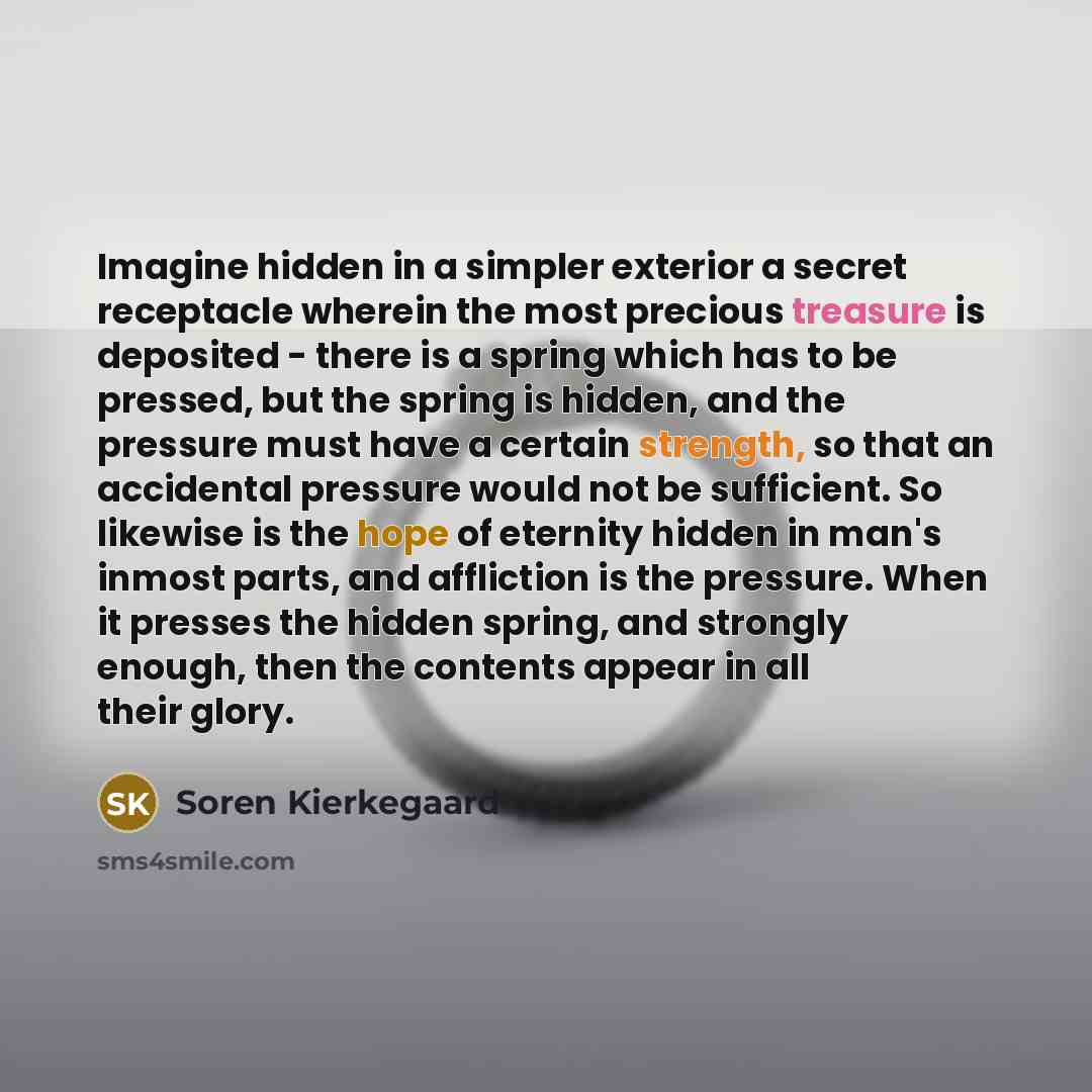 “Imagine hidden in a simpler exterior a secret receptacle wherein the most precious treasure is deposited - there is a spring which has to be pressed, but the spring is hidden, and the pressure must have a certain strength, so that an accidental pressure would not be sufficient. So likewise is the…” quote by Soren Kierkegaard