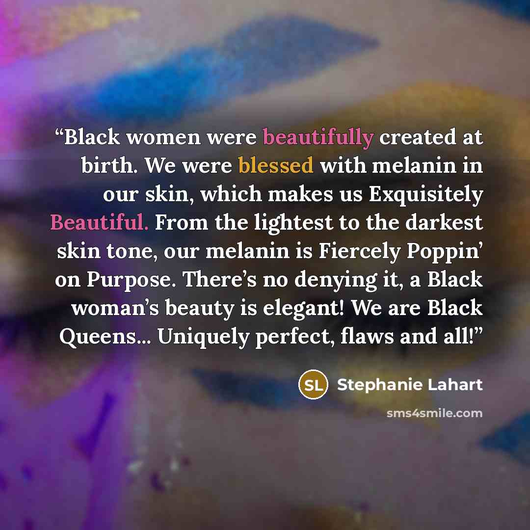 “Black women were beautifully created at birth. We were blessed with melanin in our skin, which makes us Exquisitely Beautiful. From the lightest to the darkest skin tone, our melanin is Fiercely Poppin’ on Purpose. There’s no denying it, a Black woman’s beauty is elegant! We are Black Queens…” quote by Stephanie Lahart