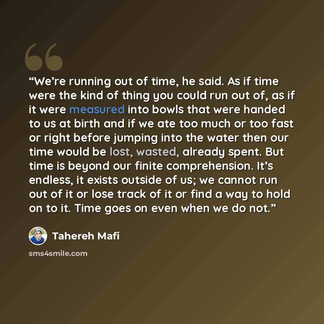 “We’re running out of time, he said. As if time were the kind of thing you could run out of, as if it were measured into bowls that were handed to us at birth and if we ate too much or too fast or right before jumping into the water then our time would be lost, wasted, already spent. But time is…” quote by Tahereh Mafi