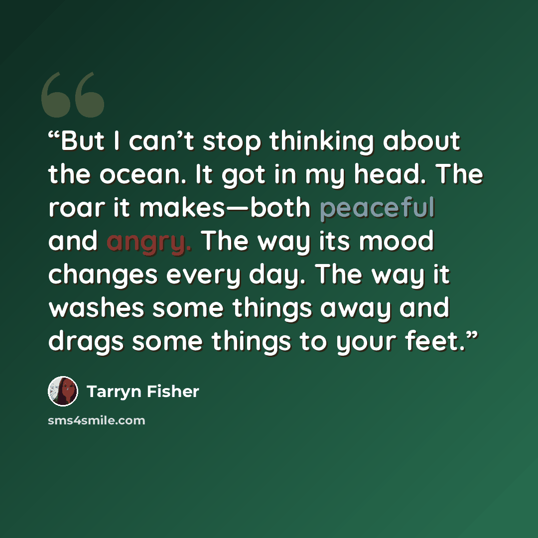 “But I can’t stop thinking about the ocean. It got in my head. The roar it makes—both peaceful and angry. The way its mood changes every day. The way it washes some things away and drags some things to your feet.” quote by Tarryn Fisher