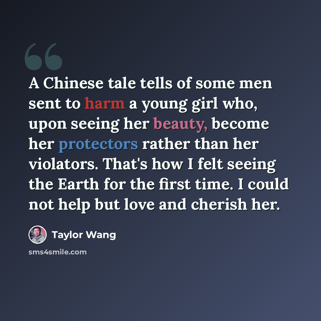 “A Chinese tale tells of some men sent to harm a young girl who, upon seeing her beauty, become her protectors rather than her violators. That's how I felt seeing the Earth for the first time. I could not help but love and cherish her.” quote by Taylor Wang