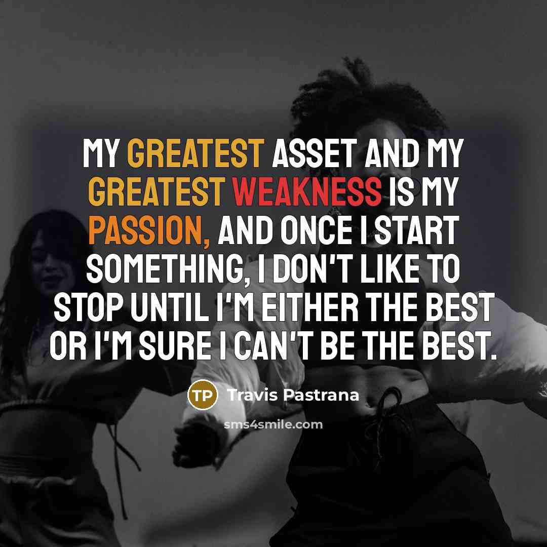 “My greatest asset and my greatest weakness is my passion, and once I start something, I don't like to stop until I'm either the best or I'm sure I can't be the best.” quote by Travis Pastrana