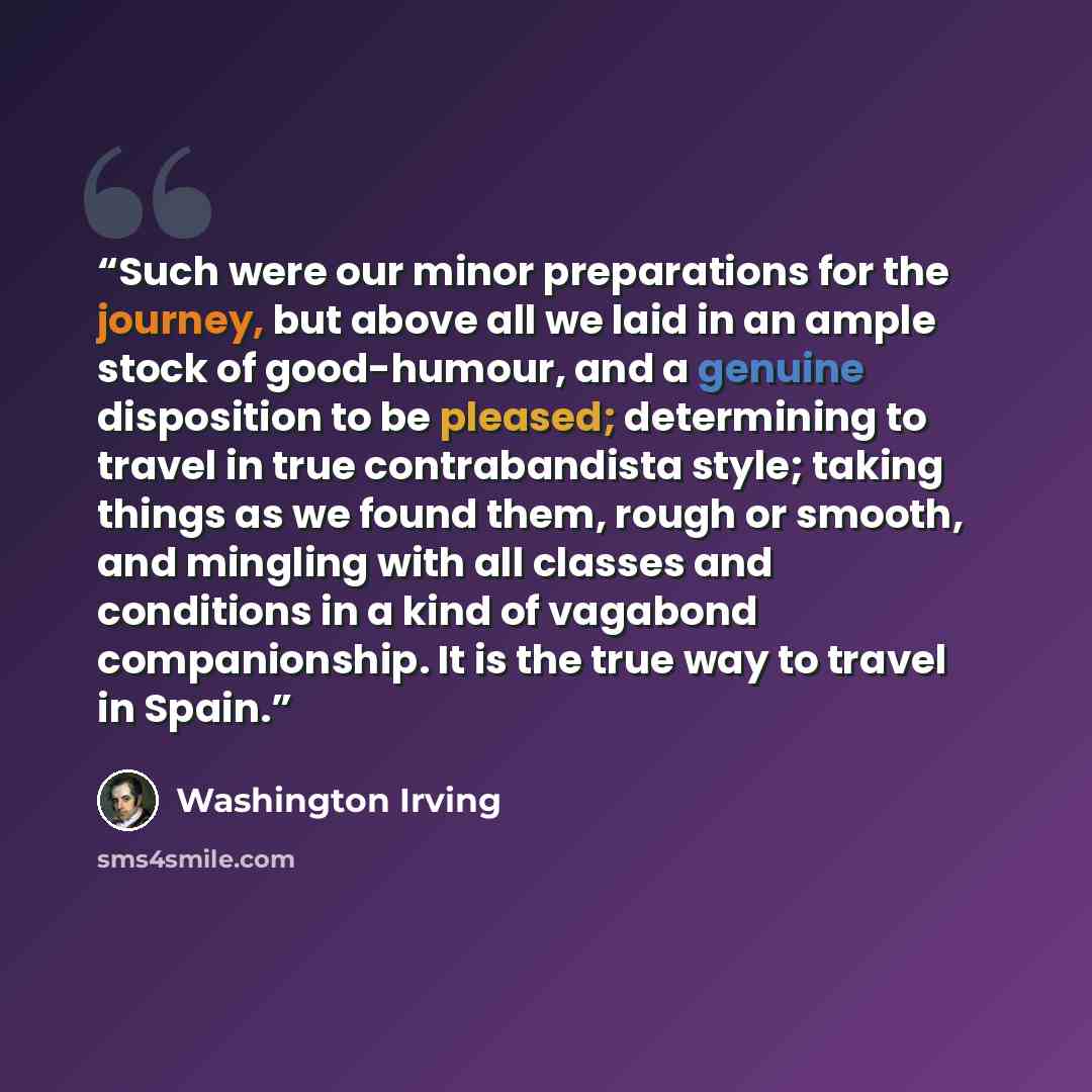“Such were our minor preparations for the journey, but above all we laid in an ample stock of good-humour, and a genuine disposition to be pleased; determining to travel in true contrabandista style; taking things as we found them, rough or smooth, and mingling with all classes and conditions in a…” quote by Washington Irving