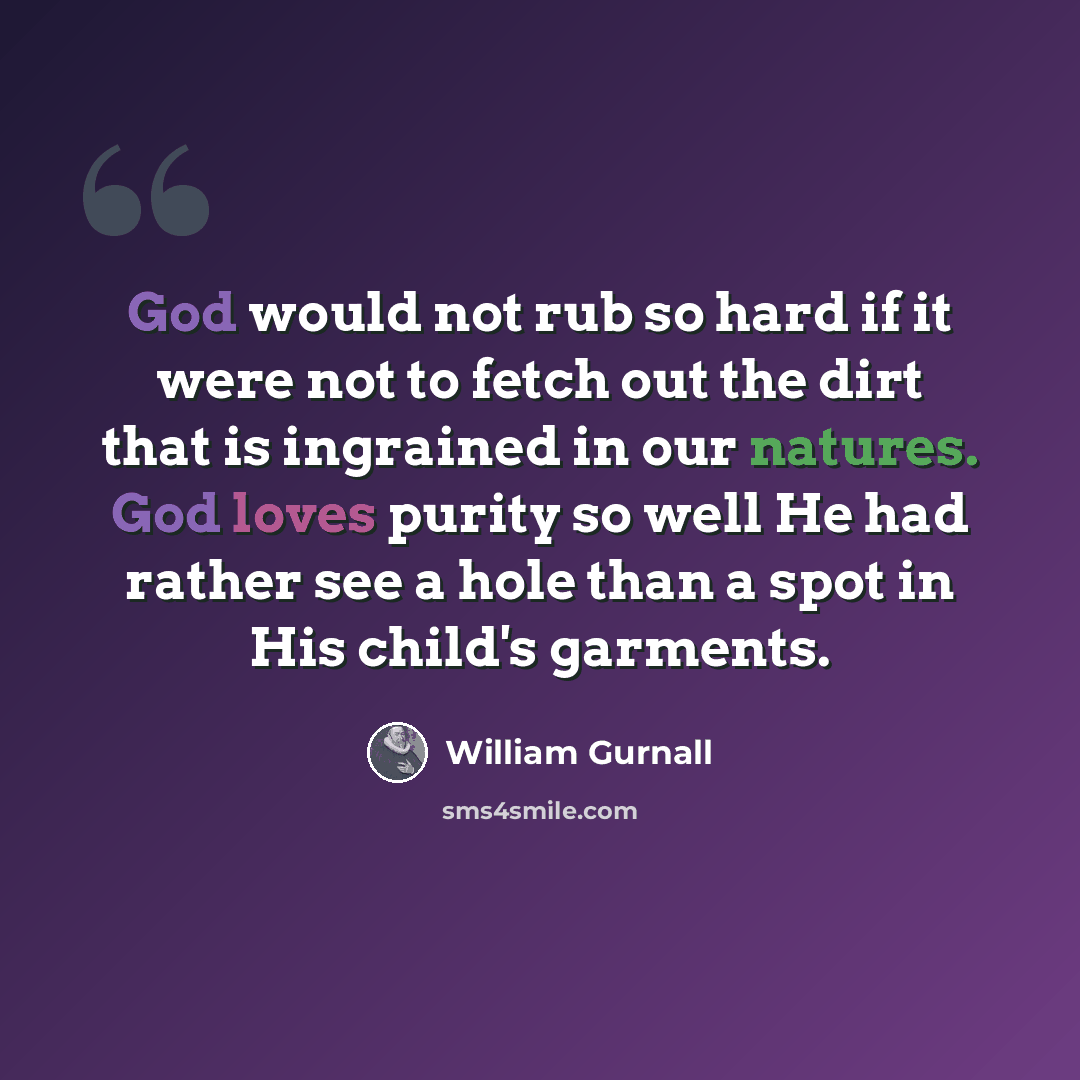 “God would not rub so hard if it were not to fetch out the dirt that is ingrained in our natures. God loves purity so well He had rather see a hole than a spot in His child's garments.” quote by William Gurnall