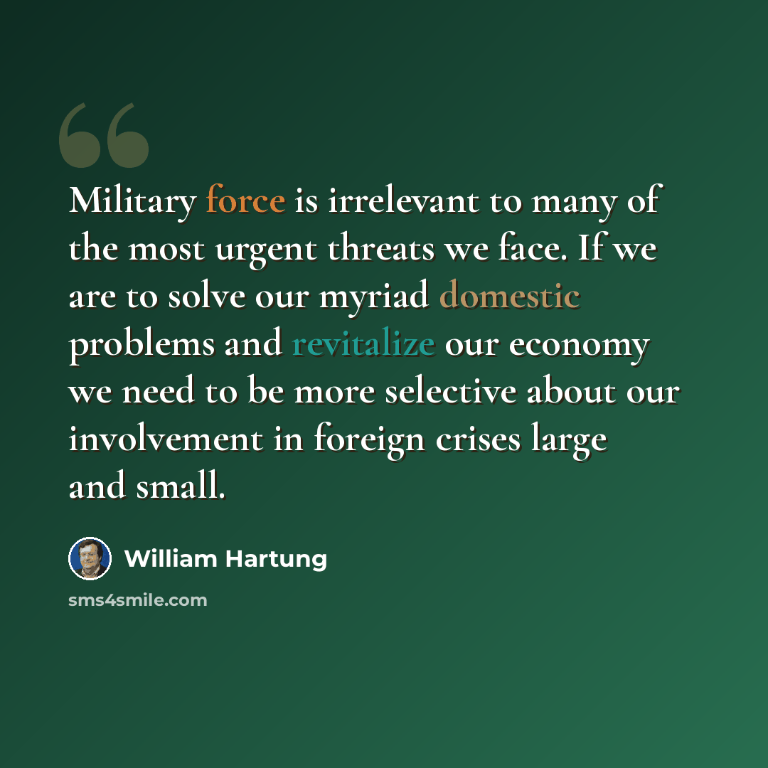 “Military force is irrelevant to many of the most urgent threats we face. If we are to solve our myriad domestic problems and revitalize our economy we need to be more selective about our involvement in foreign crises large and small.” quote by William Hartung