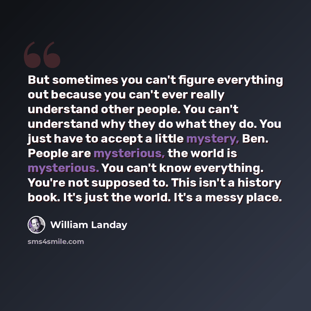 “But sometimes you can't figure everything out because you can't ever really understand other people. You can't understand why they do what they do. You just have to accept a little mystery, Ben. People are mysterious, the world is mysterious. You can't know everything. You're not supposed to. This…” quote by William Landay