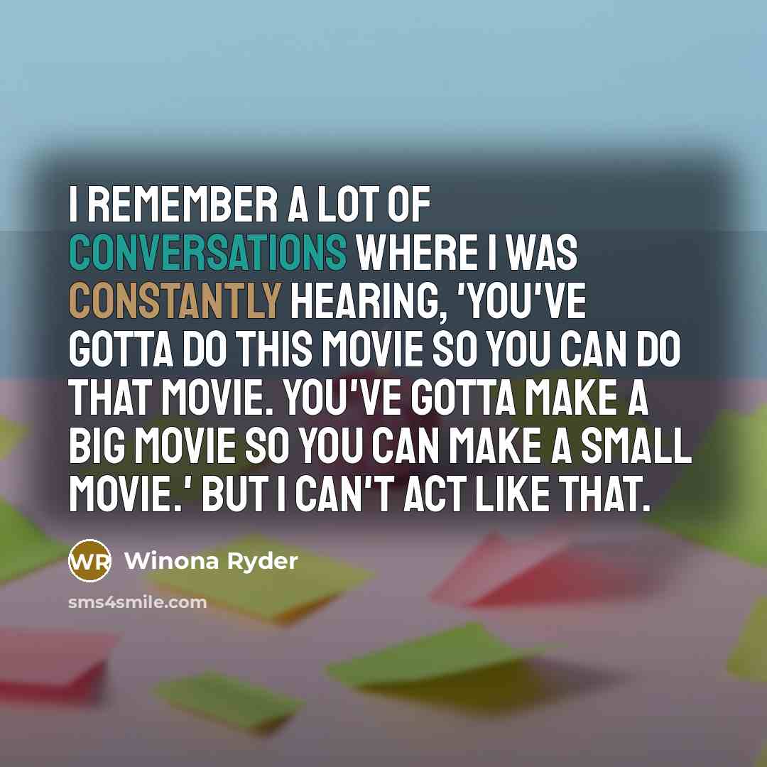 “I remember a lot of conversations where I was constantly hearing, 'You've gotta do this movie so you can do that movie. You've gotta make a big movie so you can make a small movie.' But I can't act like that.” quote by Winona Ryder