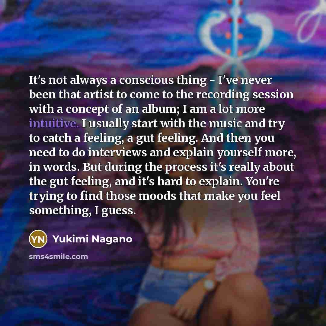 “It's not always a conscious thing - I've never been that artist to come to the recording session with a concept of an album; I am a lot more intuitive. I usually start with the music and try to catch a feeling, a gut feeling. And then you need to do interviews and explain yourself more, in words…” quote by Yukimi Nagano