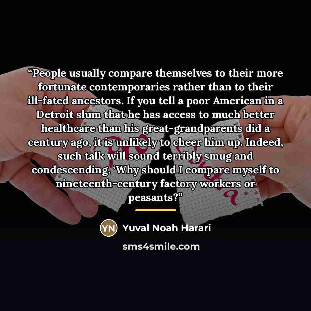 “People usually compare themselves to their more fortunate contemporaries rather than to their ill-fated ancestors. If you tell a poor American in a Detroit slum that he has access to much better healthcare than his great-grandparents did a century ago, it is unlikely to cheer him up. Indeed, such…” quote by Yuval Noah Harari