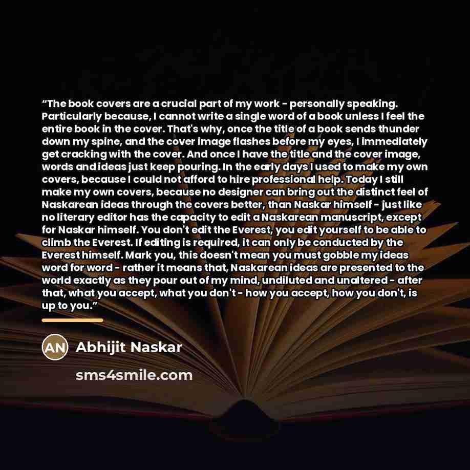 “The book covers are a crucial part of my work - personally speaking. Particularly because, I cannot write a single word of a book unless I feel the entire book in the cover. That's why, once the title of a book sends thunder down my spine, and the cover image flashes before my eyes, I immediately…” quote by Abhijit Naskar