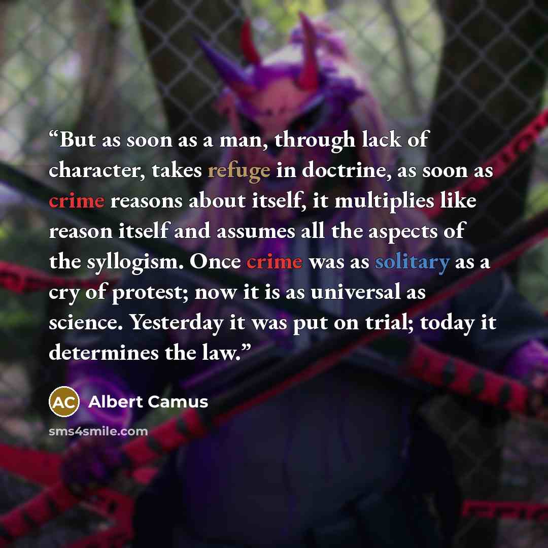 “But as soon as a man, through lack of character, takes refuge in doctrine, as soon as crime reasons about itself, it multiplies like reason itself and assumes all the aspects of the syllogism. Once crime was as solitary as a cry of protest; now it is as universal as science. Yesterday it was put…” quote by Albert Camus