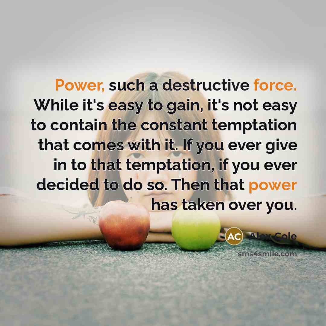 “Power, such a destructive force. While it's easy to gain, it's not easy to contain the constant temptation that comes with it. If you ever give in to that temptation, if you ever decided to do so. Then that power has taken over you.” quote by Alex Cole