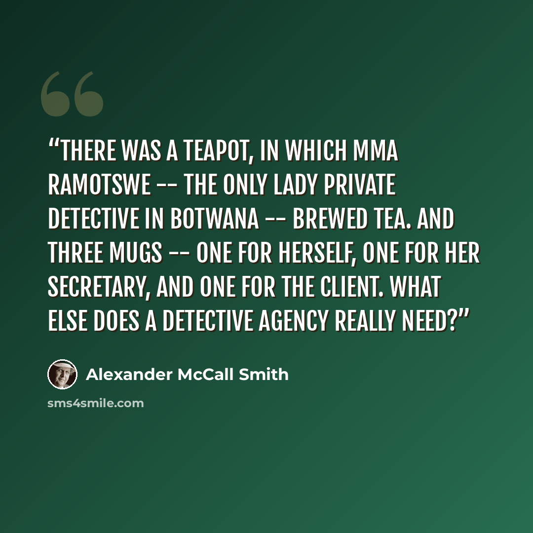 “There was a teapot, in which Mma Ramotswe -- the only lady private detective in Botwana -- brewed tea. And three mugs -- one for herself, one for her secretary, and one for the client. What else does a detective agency really need?” quote by Alexander McCall Smith