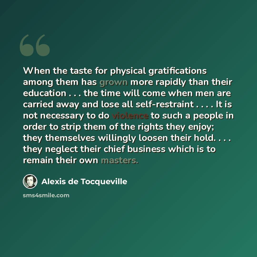 “When the taste for physical gratifications among them has grown more rapidly than their education . . . the time will come when men are carried away and lose all self-restraint . . . . It is not necessary to do violence to such a people in order to strip them of the rights they enjoy; they…” quote by Alexis de Tocqueville