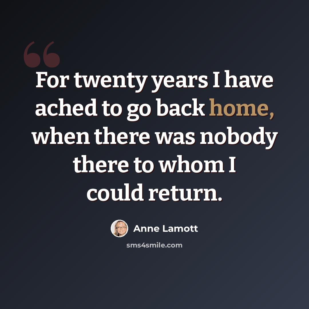 “For twenty years I have ached to go back home, when there was nobody there to whom I could return.” quote by Anne Lamott
