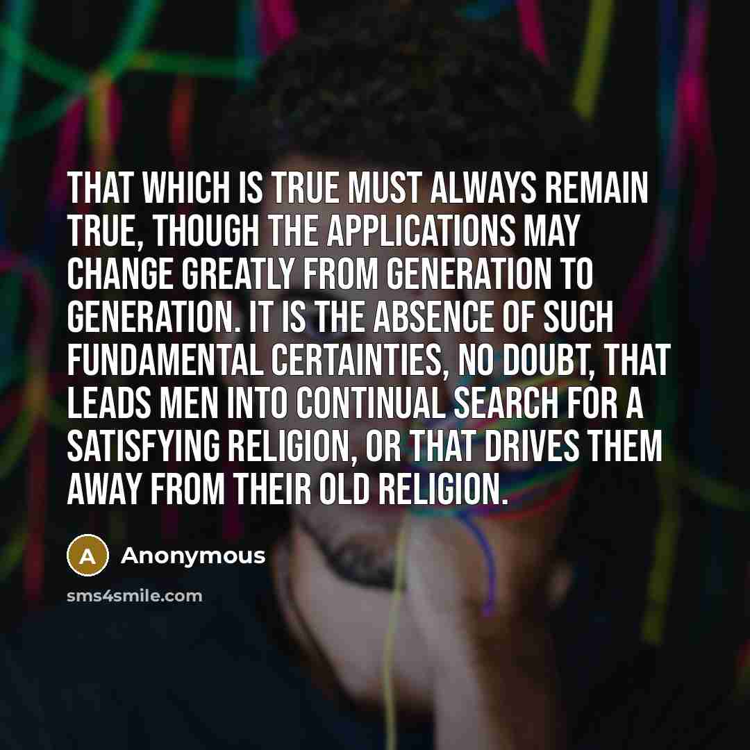 “That which is true must always remain true, though the applications may change greatly from generation to generation. It is the absence of such fundamental certainties, no doubt, that leads men into continual search for a satisfying religion, or that drives them away from their old religion.” quote by Anonymous
