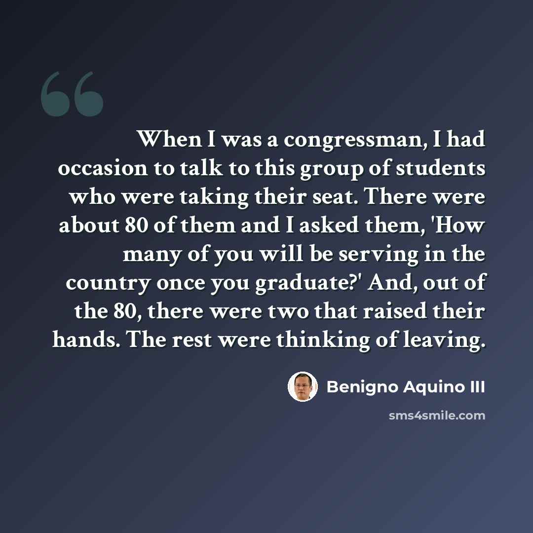 “When I was a congressman, I had occasion to talk to this group of students who were taking their seat. There were about 80 of them and I asked them, 'How many of you will be serving in the country once you graduate?' And, out of the 80, there were two that raised their hands. The rest were…” quote by Benigno Aquino III