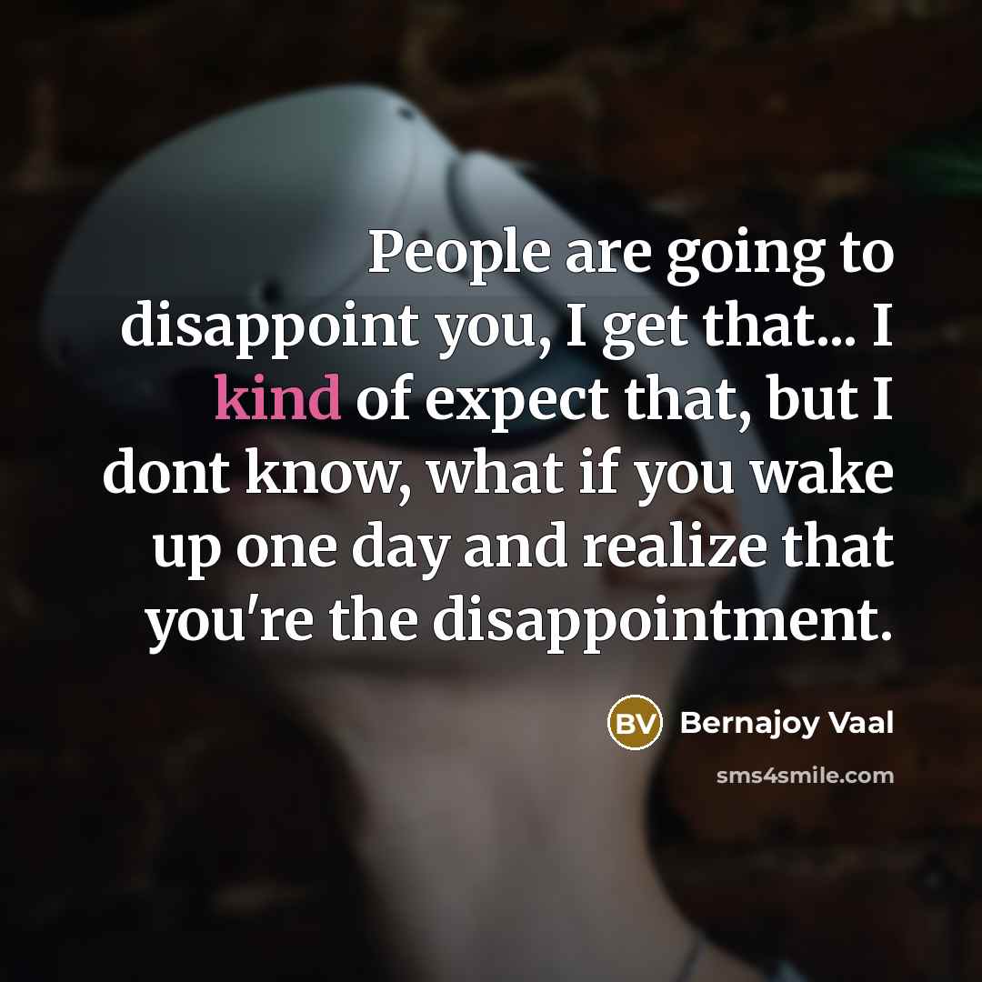 “People are going to disappoint you, I get that... I kind of expect that, but I dont know, what if you wake up one day and realize that you're the disappointment.” quote by Bernajoy Vaal