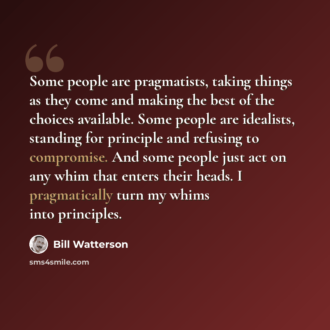 “Some people are pragmatists, taking things as they come and making the best of the choices available. Some people are idealists, standing for principle and refusing to compromise. And some people just act on any whim that enters their heads. I pragmatically turn my whims into principles.” quote by Bill Watterson