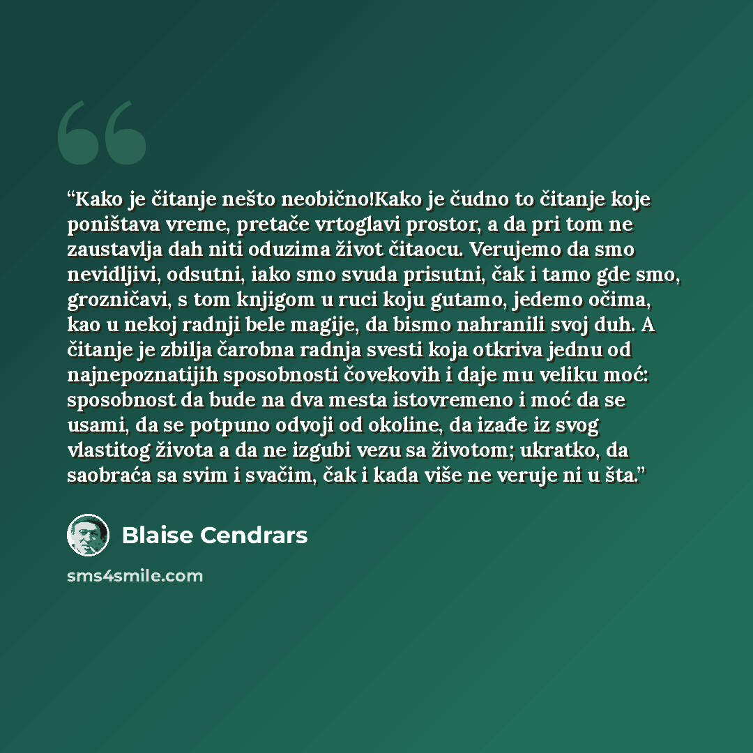“Kako je čitanje nešto neobično!Kako je čudno to čitanje koje poništava vreme, pretače vrtoglavi prostor, a da pri tom ne zaustavlja dah niti oduzima život čitaocu. Verujemo da smo nevidljivi, odsutni, iako smo svuda prisutni, čak i tamo gde smo, grozničavi, s tom knjigom u ruci koju gutamo, jedemo…” quote by Blaise Cendrars