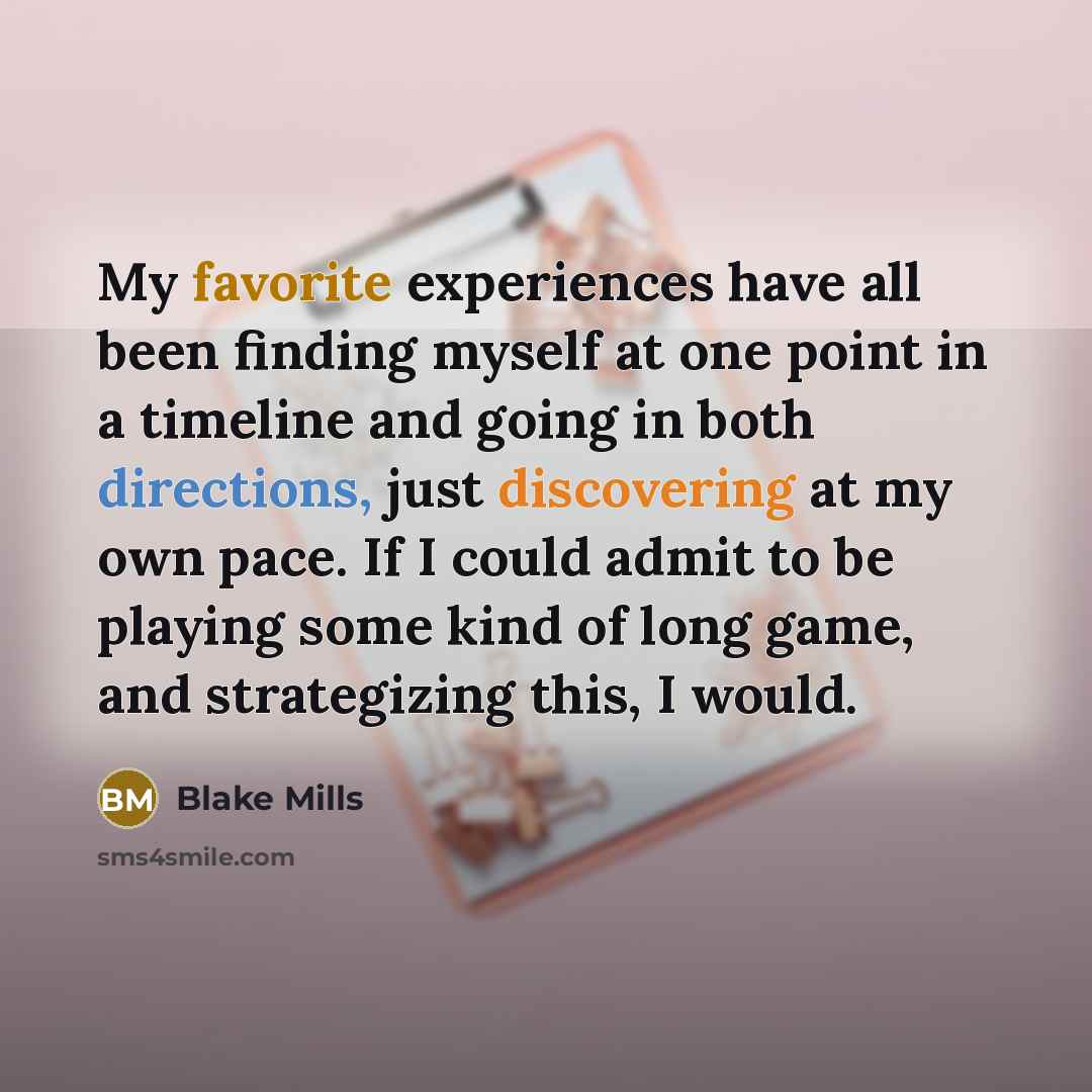 “My favorite experiences have all been finding myself at one point in a timeline and going in both directions, just discovering at my own pace. If I could admit to be playing some kind of long game, and strategizing this, I would.” quote by Blake Mills