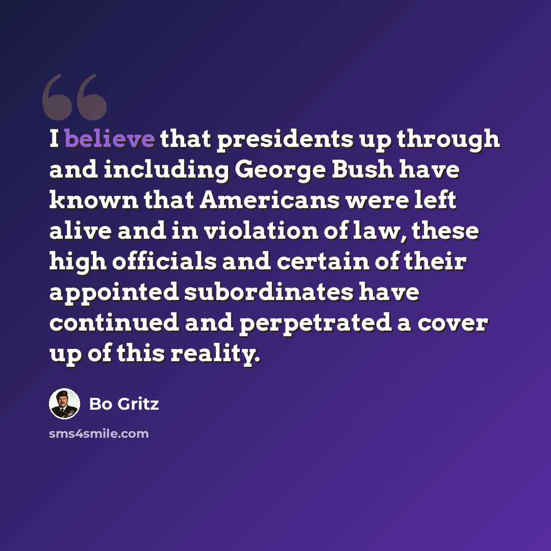 “I believe that presidents up through and including George Bush have known that Americans were left alive and in violation of law, these high officials and certain of their appointed subordinates have continued and perpetrated a cover up of this reality.” quote by Bo Gritz