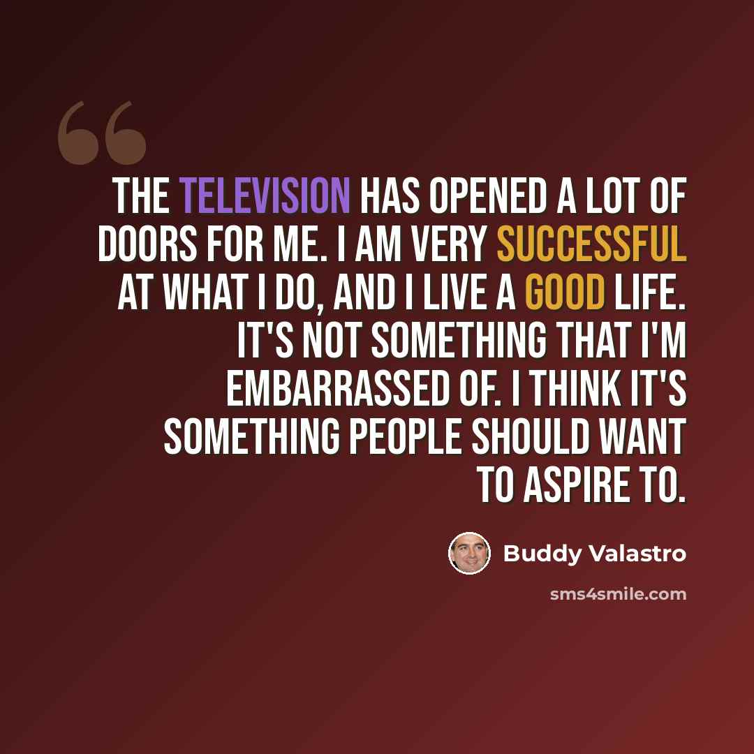 “The television has opened a lot of doors for me. I am very successful at what I do, and I live a good life. It's not something that I'm embarrassed of. I think it's something people should want to aspire to.” quote by Buddy Valastro