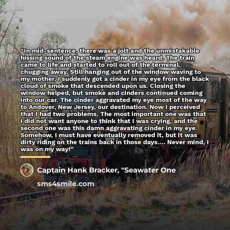 “In mid-sentence, there was a jolt and the unmistakable hissing sound of the steam engine was heard. The train came to life and started to roll out of the terminal, chugging away. Still hanging out of the window waving to my mother, I suddenly got a cinder in my eye from the black cloud of smoke…” quote by Captain Hank Bracker, "Seawater One