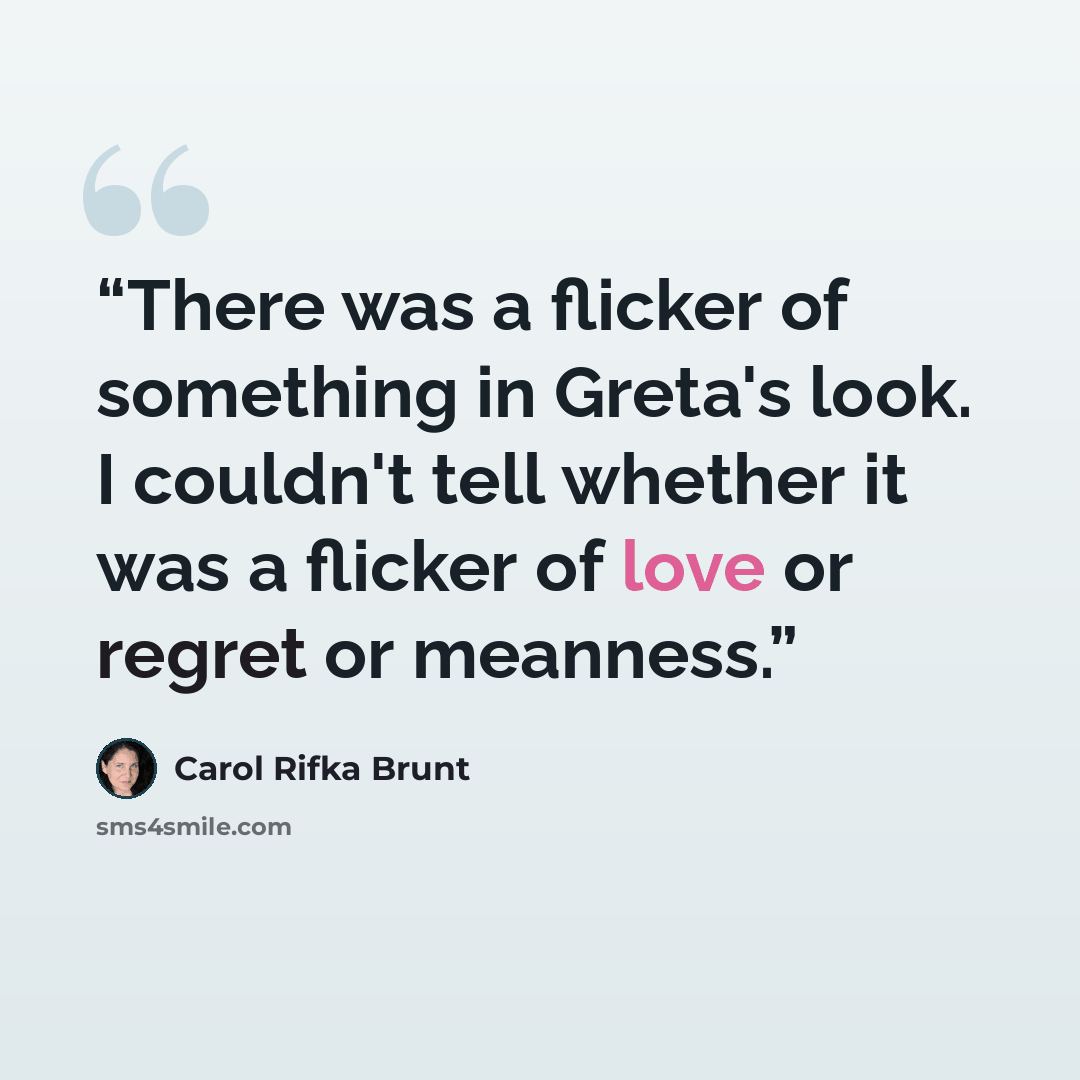 “There was a flicker of something in Greta's look. I couldn't tell whether it was a flicker of love or regret or meanness.” quote by Carol Rifka Brunt