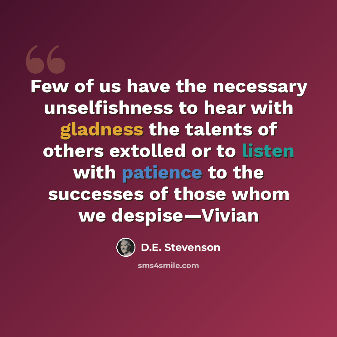 “Few of us have the necessary unselfishness to hear with gladness the talents of others extolled or to listen with patience to the successes of those whom we despise—Vivian” quote by D.E. Stevenson
