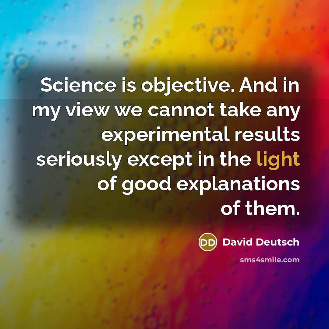 “Science is objective. And in my view we cannot take any experimental results seriously except in the light of good explanations of them.” quote by David Deutsch