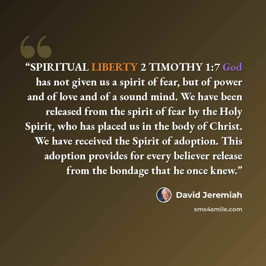 “SPIRITUAL LIBERTY 2 TIMOTHY 1:7 God has not given us a spirit of fear, but of power and of love and of a sound mind. We have been released from the spirit of fear by the Holy Spirit, who has placed us in the body of Christ. We have received the Spirit of adoption. This adoption provides for every…” quote by David Jeremiah