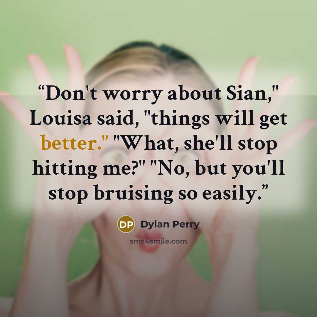 “Don't worry about Sian," Louisa said, "things will get better." "What, she'll stop hitting me?" "No, but you'll stop bruising so easily.” quote by Dylan Perry