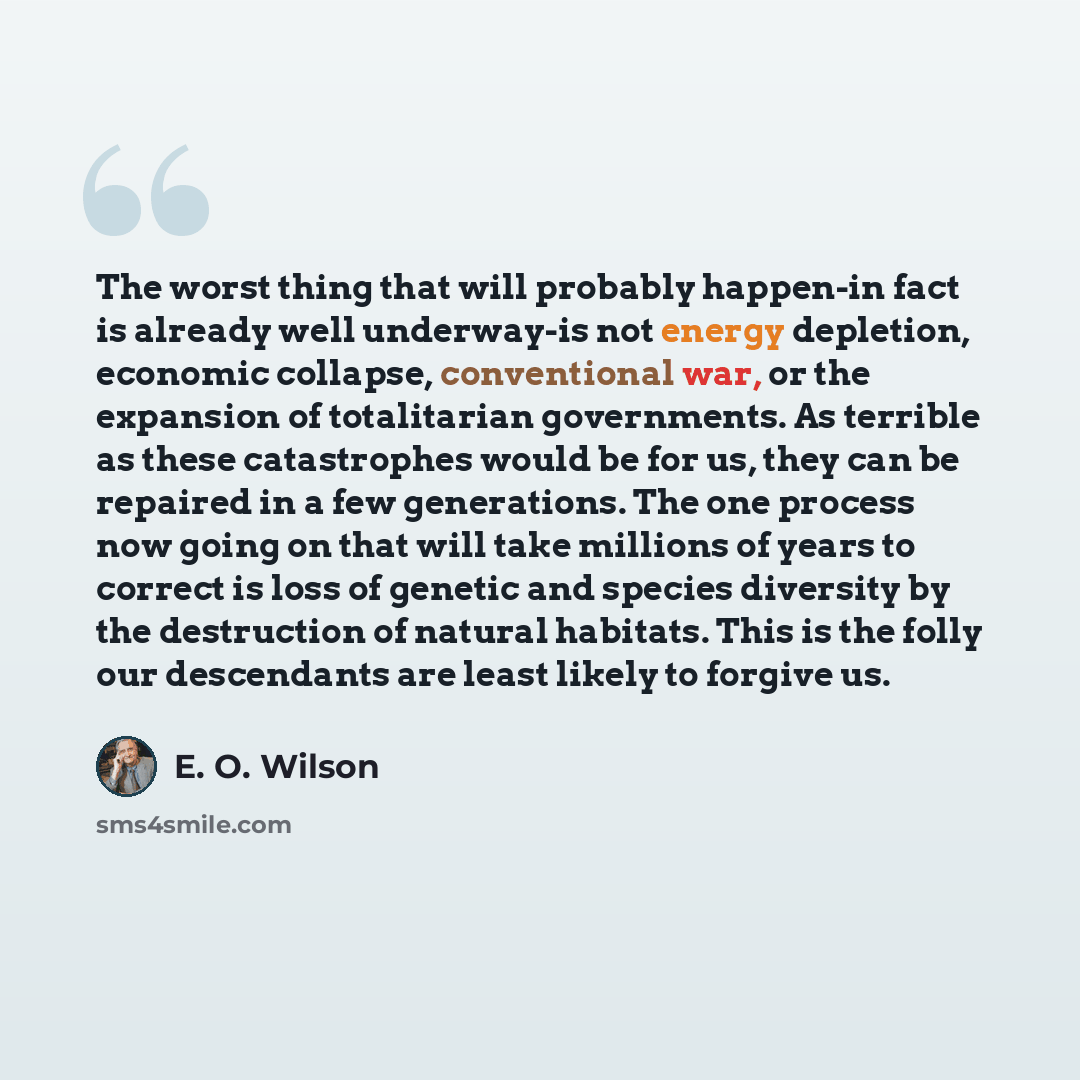 “The worst thing that will probably happen-in fact is already well underway-is not energy depletion, economic collapse, conventional war, or the expansion of totalitarian governments. As terrible as these catastrophes would be for us, they can be repaired in a few generations. The one process now…” quote by E. O. Wilson