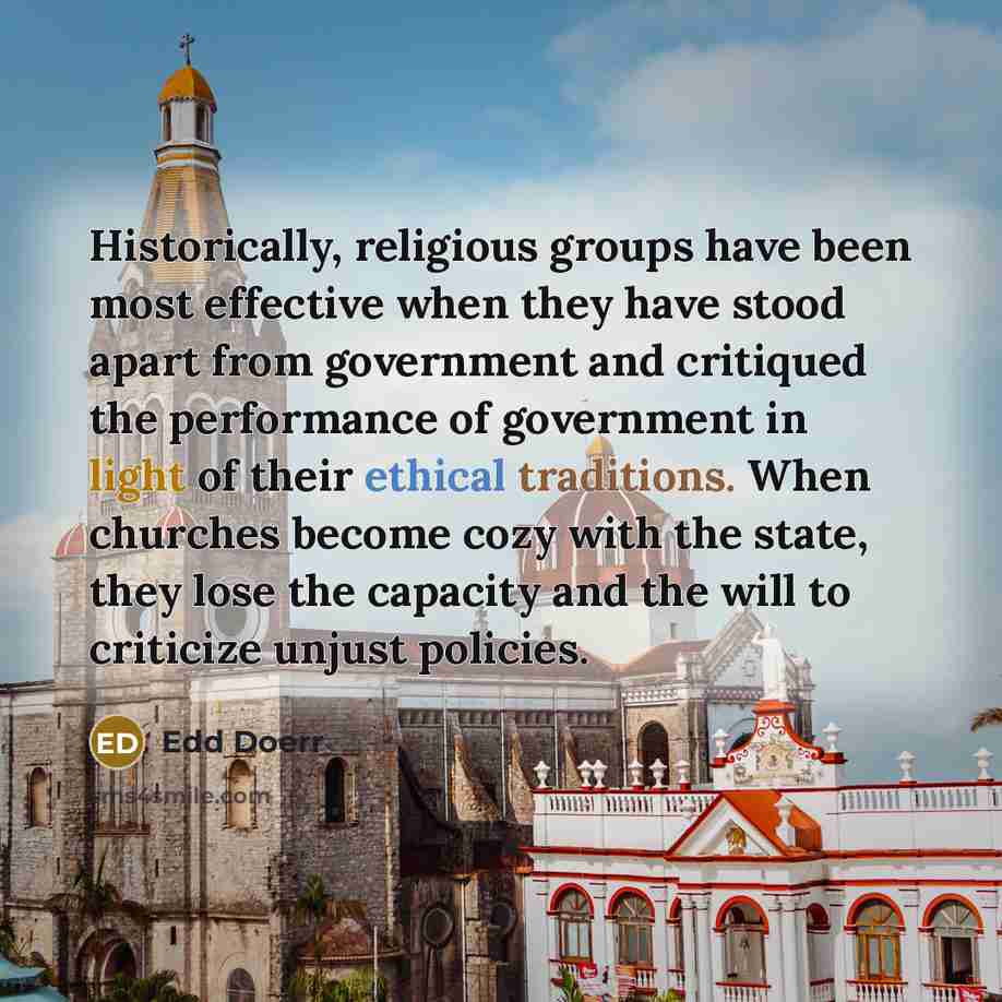 “Historically, religious groups have been most effective when they have stood apart from government and critiqued the performance of government in light of their ethical traditions. When churches become cozy with the state, they lose the capacity and the will to criticize unjust policies.” quote by Edd Doerr