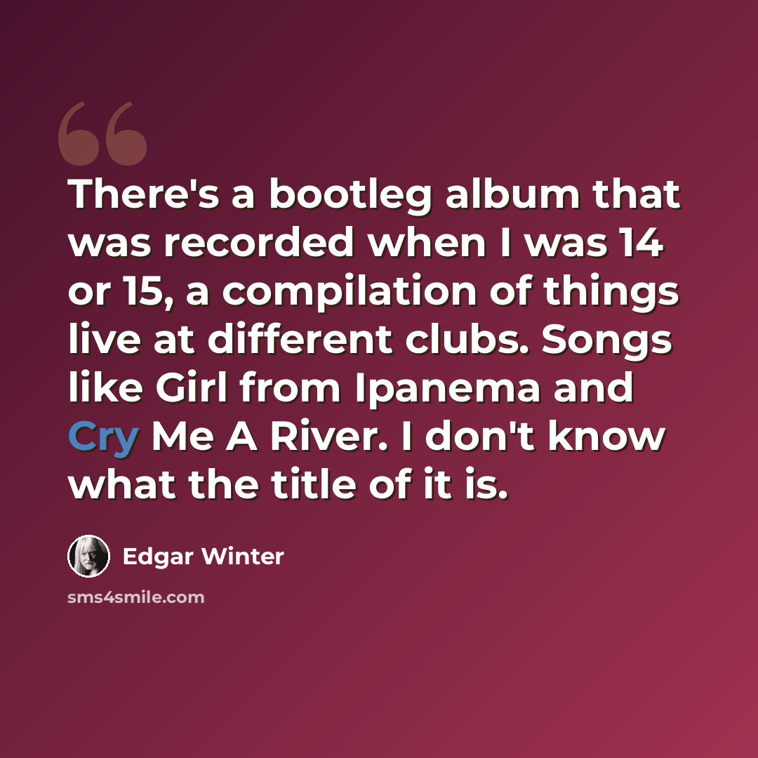 “There's a bootleg album that was recorded when I was 14 or 15, a compilation of things live at different clubs. Songs like Girl from Ipanema and Cry Me A River. I don't know what the title of it is.” quote by Edgar Winter