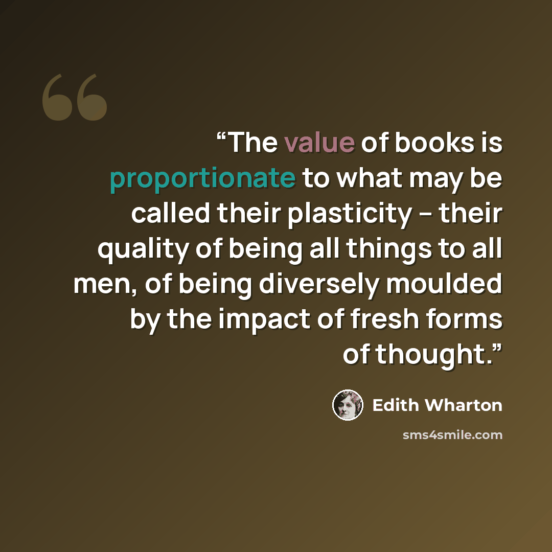 “The value of books is proportionate to what may be called their plasticity -- their quality of being all things to all men, of being diversely moulded by the impact of fresh forms of thought.” quote by Edith Wharton