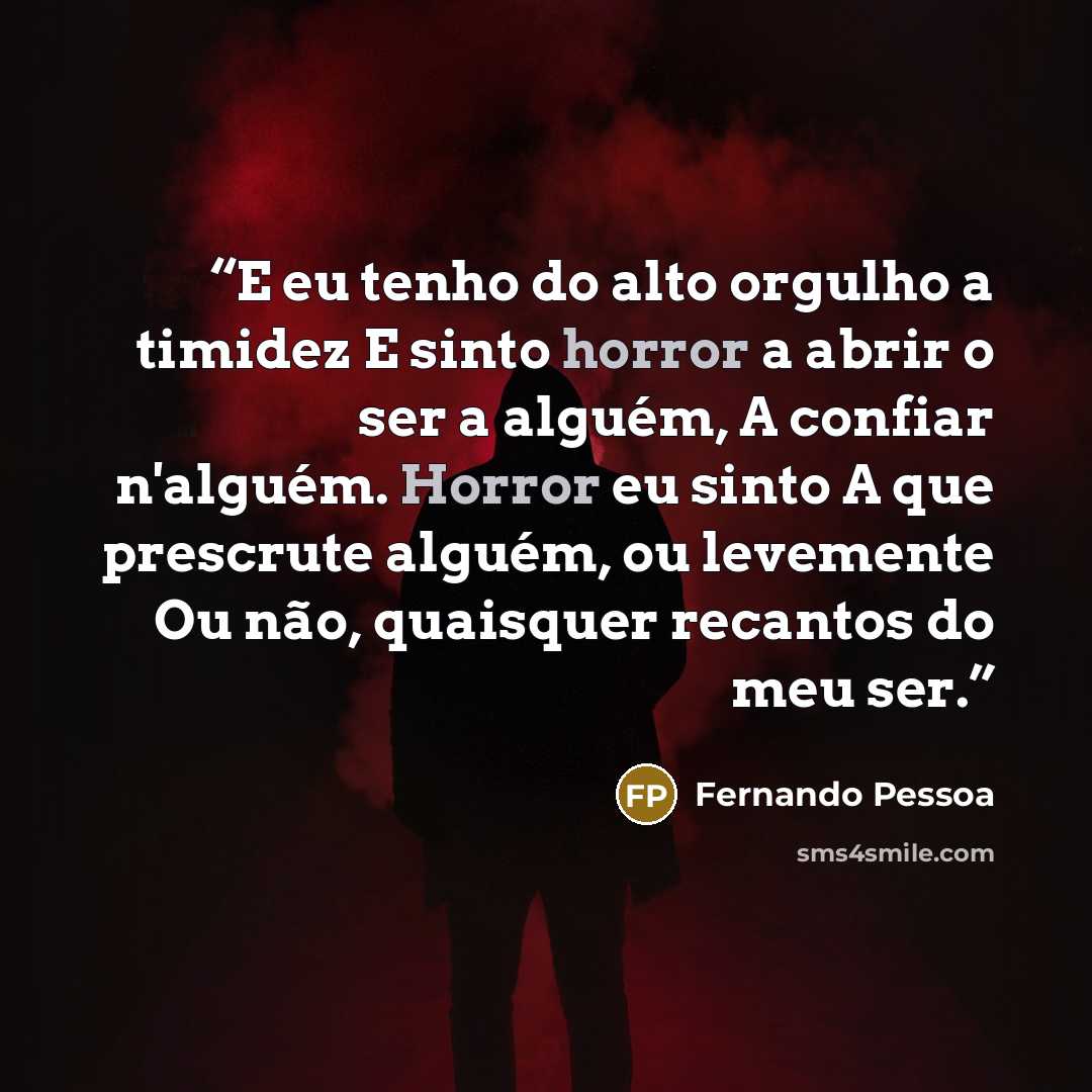“E eu tenho do alto orgulho a timidez E sinto horror a abrir o ser a alguém, A confiar n'alguém. Horror eu sinto A que prescrute alguém, ou levemente Ou não, quaisquer recantos do meu ser.” quote by Fernando Pessoa
