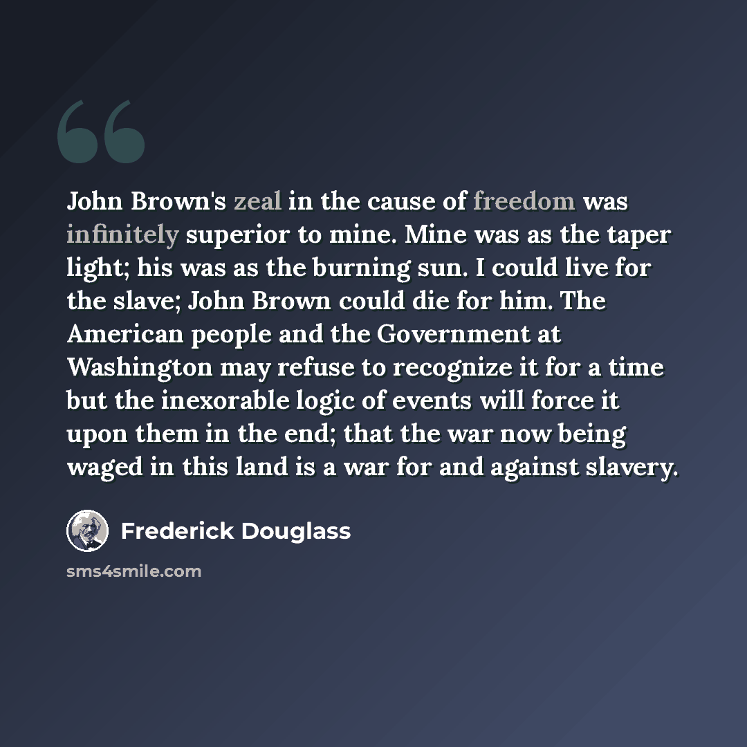 “John Brown's zeal in the cause of freedom was infinitely superior to mine. Mine was as the taper light; his was as the burning sun. I could live for the slave; John Brown could die for him. The American people and the Government at Washington may refuse to recognize it for a time but the…” quote by Frederick Douglass