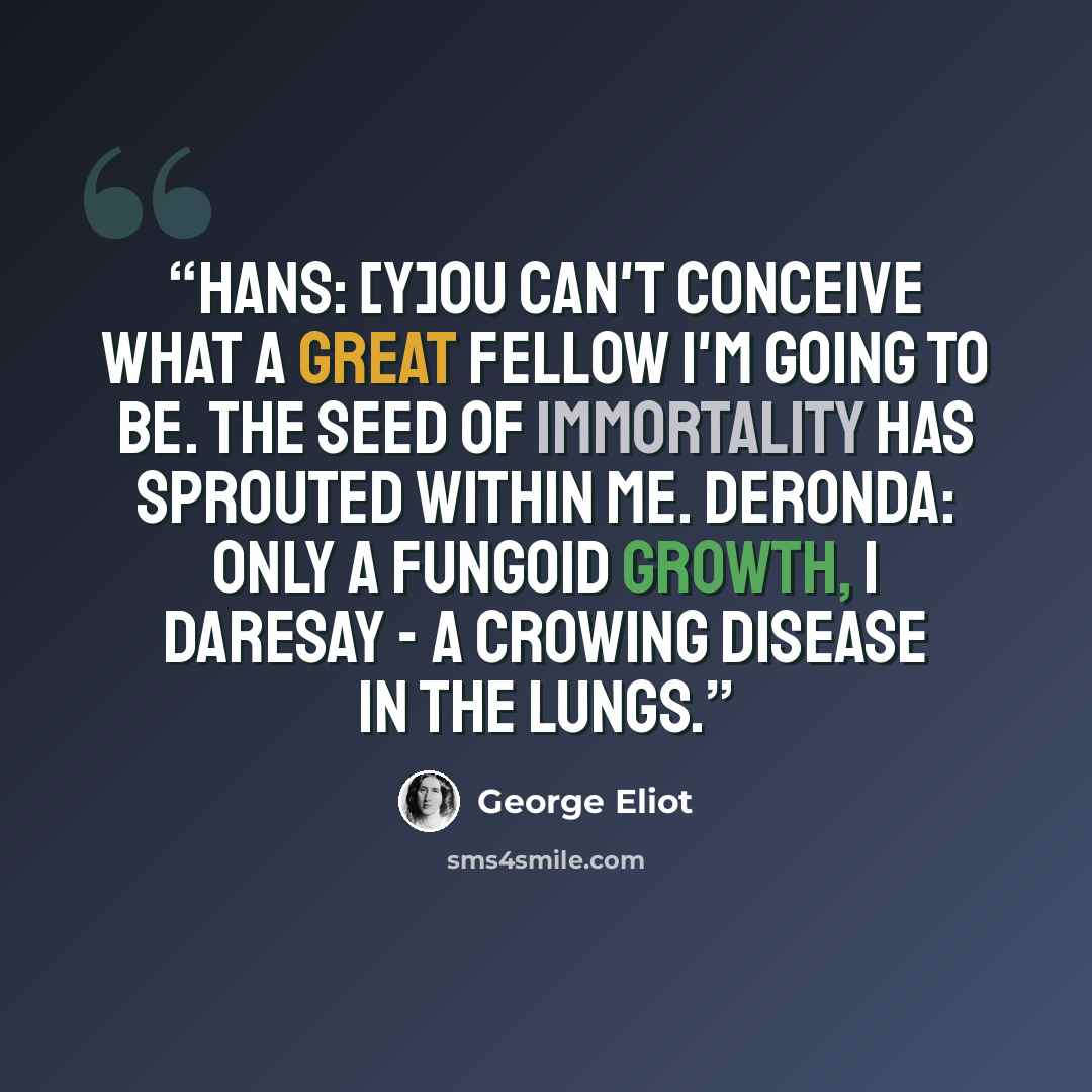 “Hans: [Y]ou can't conceive what a great fellow I'm going to be. The seed of immortality has sprouted within me. Deronda: Only a fungoid growth, I daresay - a crowing disease in the lungs.” quote by George Eliot