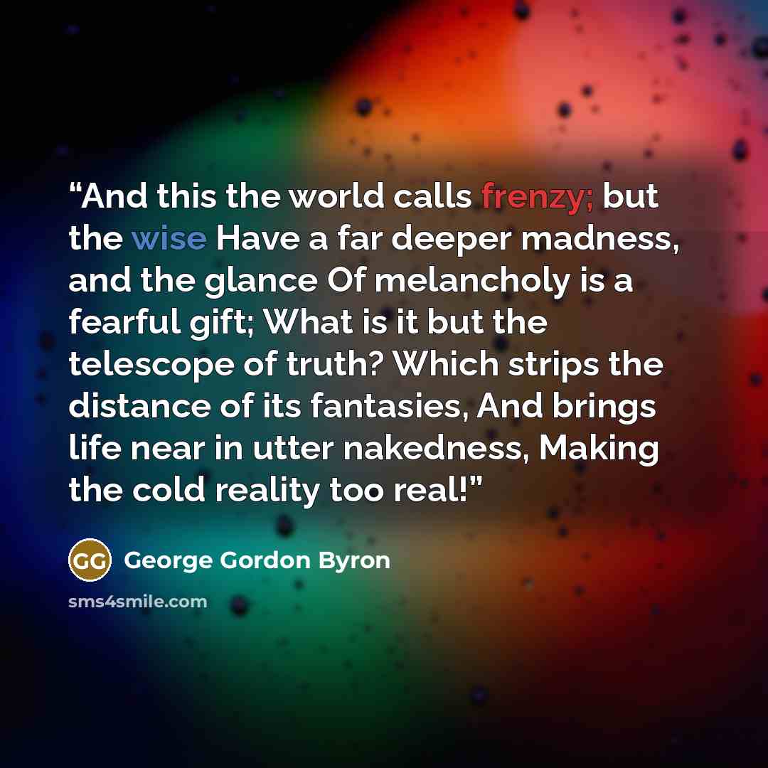 “And this the world calls frenzy; but the wise Have a far deeper madness, and the glance Of melancholy is a fearful gift; What is it but the telescope of truth? Which strips the distance of its fantasies, And brings life near in utter nakedness, Making the cold reality too real!” quote by George Gordon Byron