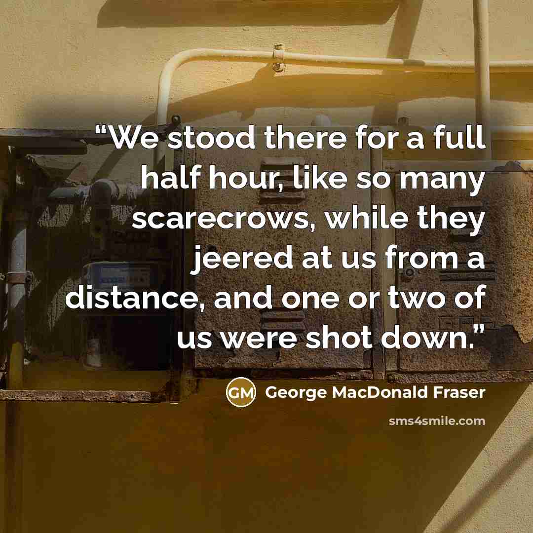 “We stood there for a full half hour, like so many scarecrows, while they jeered at us from a distance, and one or two of us were shot down.” quote by George MacDonald Fraser