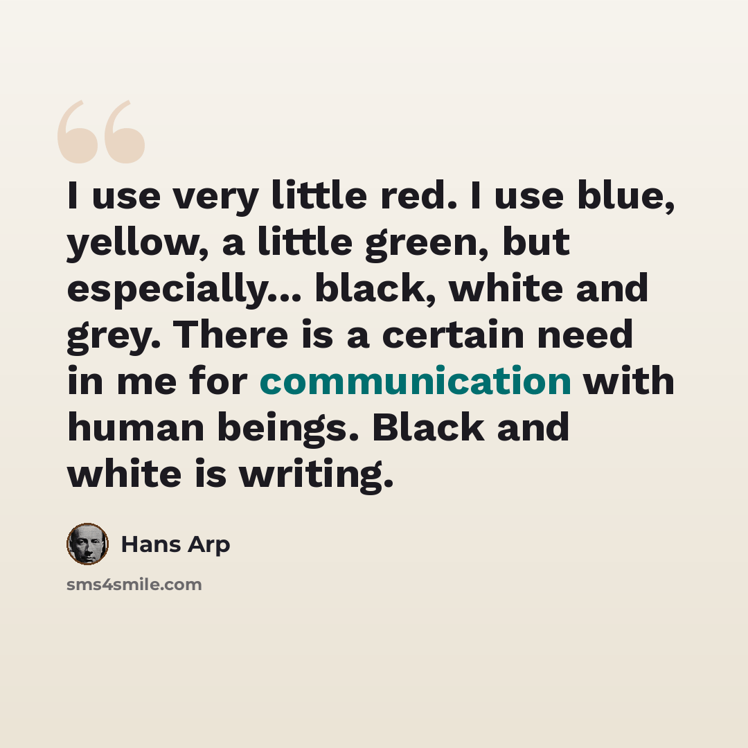 “I use very little red. I use blue, yellow, a little green, but especially... black, white and grey. There is a certain need in me for communication with human beings. Black and white is writing.” quote by Hans Arp