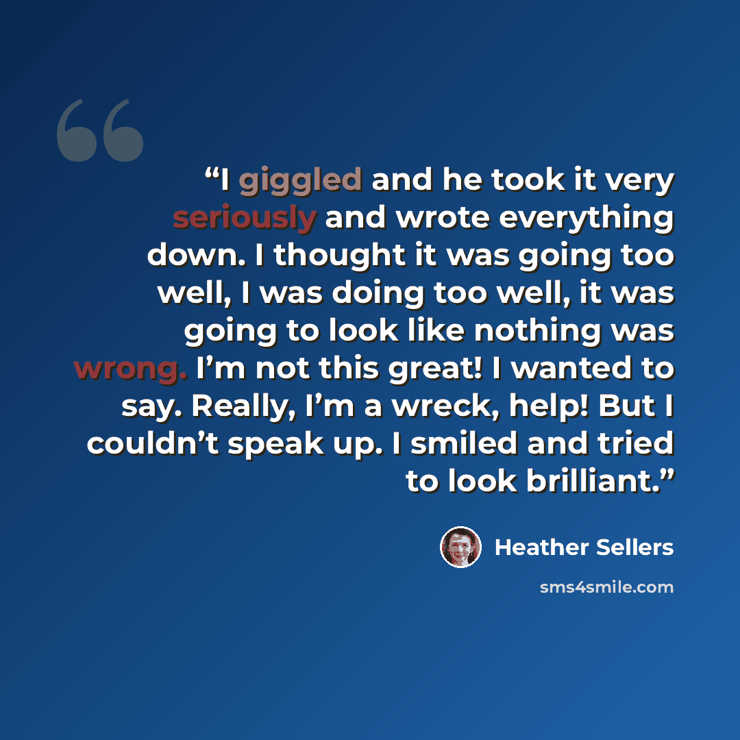 “I giggled and he took it very seriously and wrote everything down. I thought it was going too well, I was doing too well, it was going to look like nothing was wrong. I’m not this great! I wanted to say. Really, I’m a wreck, help! But I couldn’t speak up. I smiled and tried to look brilliant.” quote by Heather Sellers