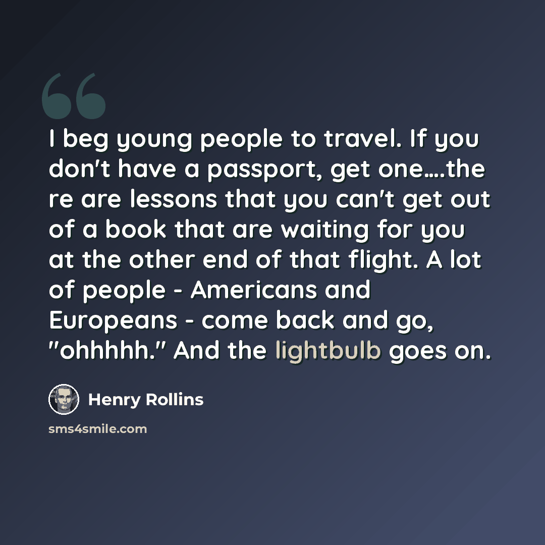 “I beg young people to travel. If you don't have a passport, get one….the re are lessons that you can't get out of a book that are waiting for you at the other end of that flight. A lot of people - Americans and Europeans - come back and go, "ohhhhh." And the lightbulb goes on.” quote by Henry Rollins