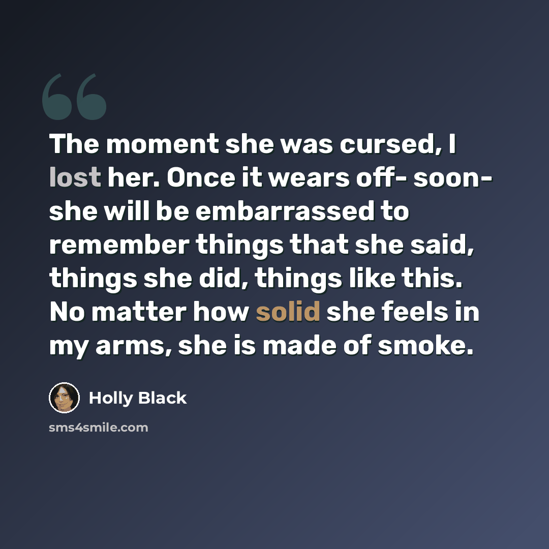 “The moment she was cursed, I lost her. Once it wears off- soon- she will be embarrassed to remember things that she said, things she did, things like this. No matter how solid she feels in my arms, she is made of smoke.” quote by Holly Black