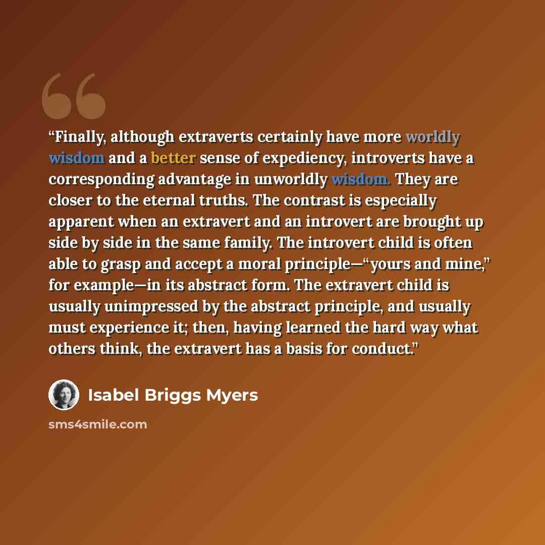“Finally, although extraverts certainly have more worldly wisdom and a better sense of expediency, introverts have a corresponding advantage in unworldly wisdom. They are closer to the eternal truths. The contrast is especially apparent when an extravert and an introvert are brought up side by side…” quote by Isabel Briggs Myers