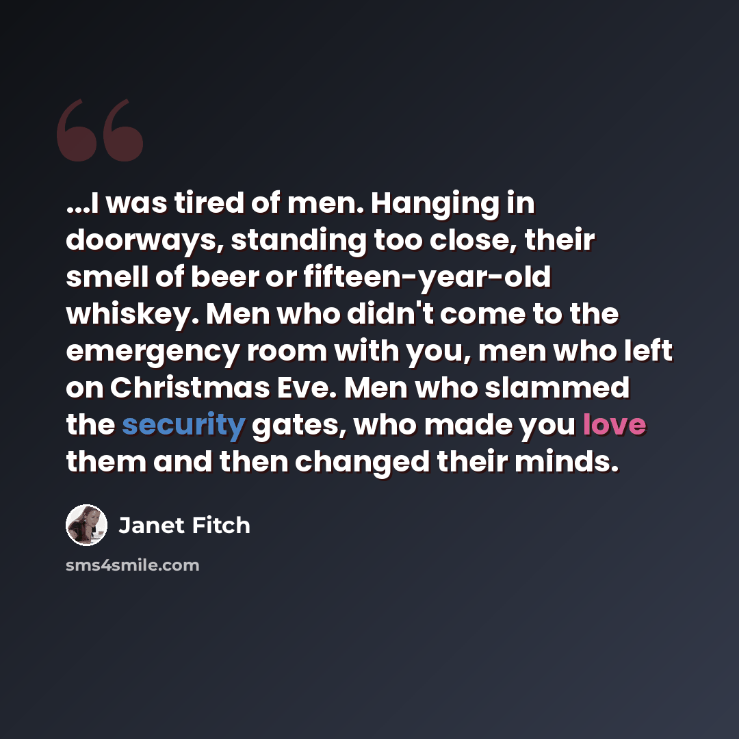 “...I was tired of men. Hanging in doorways, standing too close, their smell of beer or fifteen-year-old whiskey. Men who didn't come to the emergency room with you, men who left on Christmas Eve. Men who slammed the security gates, who made you love them and then changed their minds.” quote by Janet Fitch