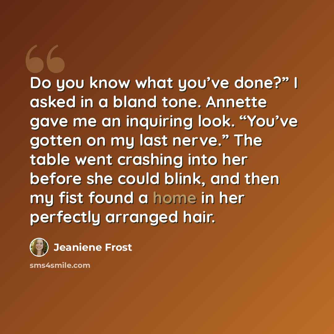 “Do you know what you’ve done?” I asked in a bland tone. Annette gave me an inquiring look. “You’ve gotten on my last nerve.” The table went crashing into her before she could blink, and then my fist found a home in her perfectly arranged hair.” quote by Jeaniene Frost